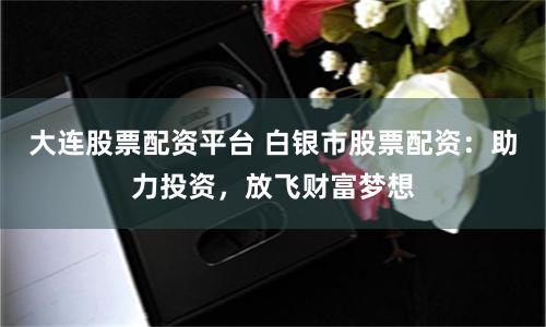 大连股票配资平台 白银市股票配资：助力投资，放飞财富梦想