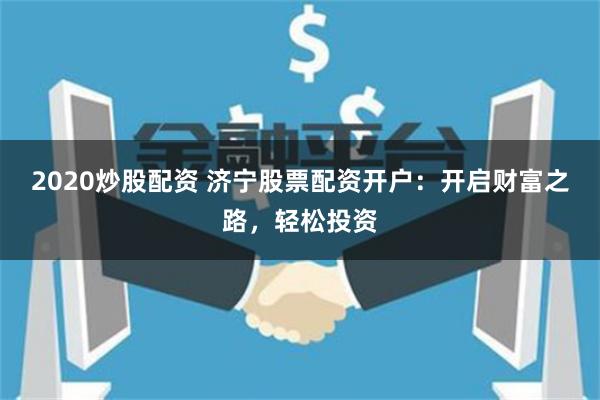 2020炒股配资 济宁股票配资开户：开启财富之路，轻松投资