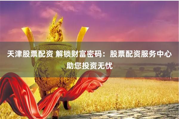 天津股票配资 解锁财富密码：股票配资服务中心助您投资无忧