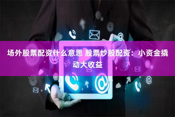 场外股票配资什么意思 股票炒股配资：小资金撬动大收益