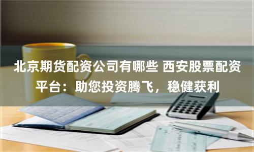 北京期货配资公司有哪些 西安股票配资平台：助您投资腾飞，稳健获利