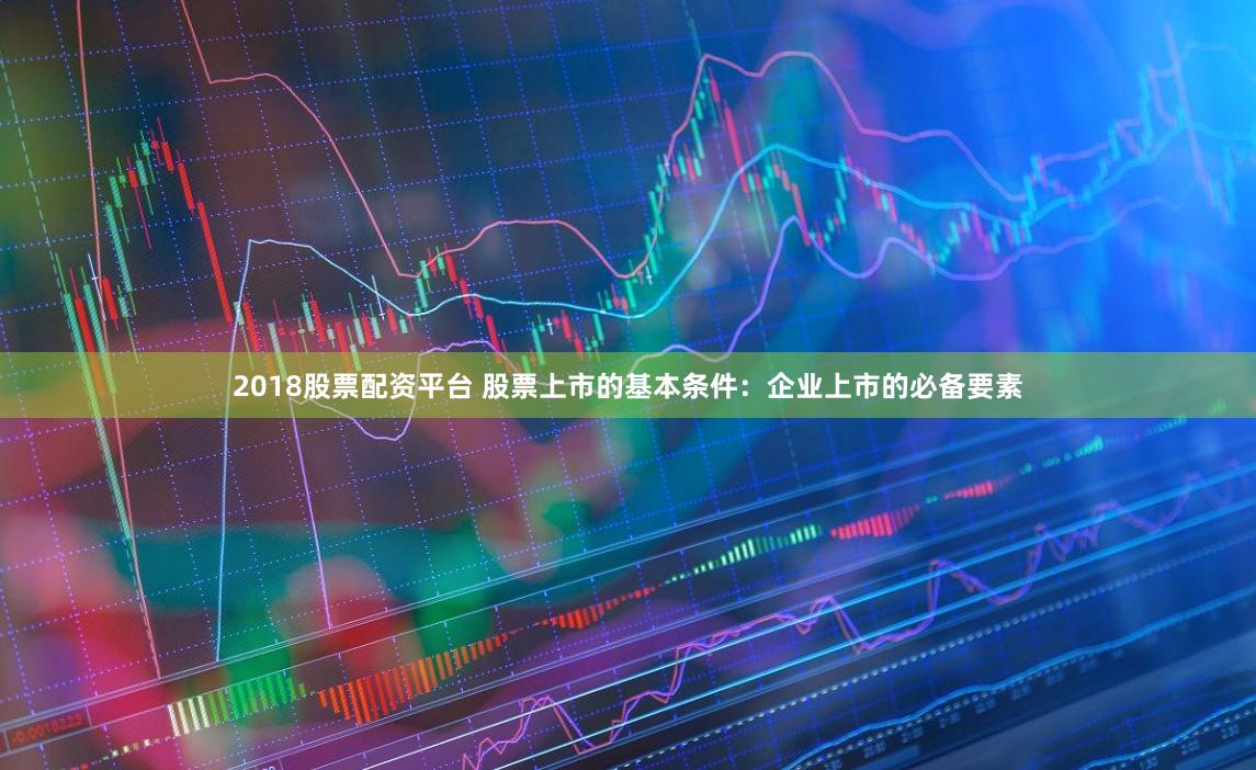 2018股票配资平台 股票上市的基本条件：企业上市的必备要素