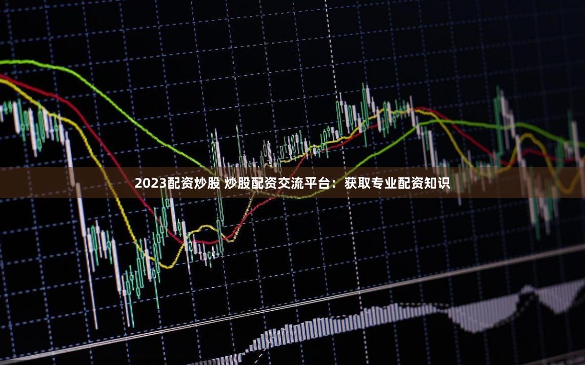 2023配资炒股 炒股配资交流平台：获取专业配资知识