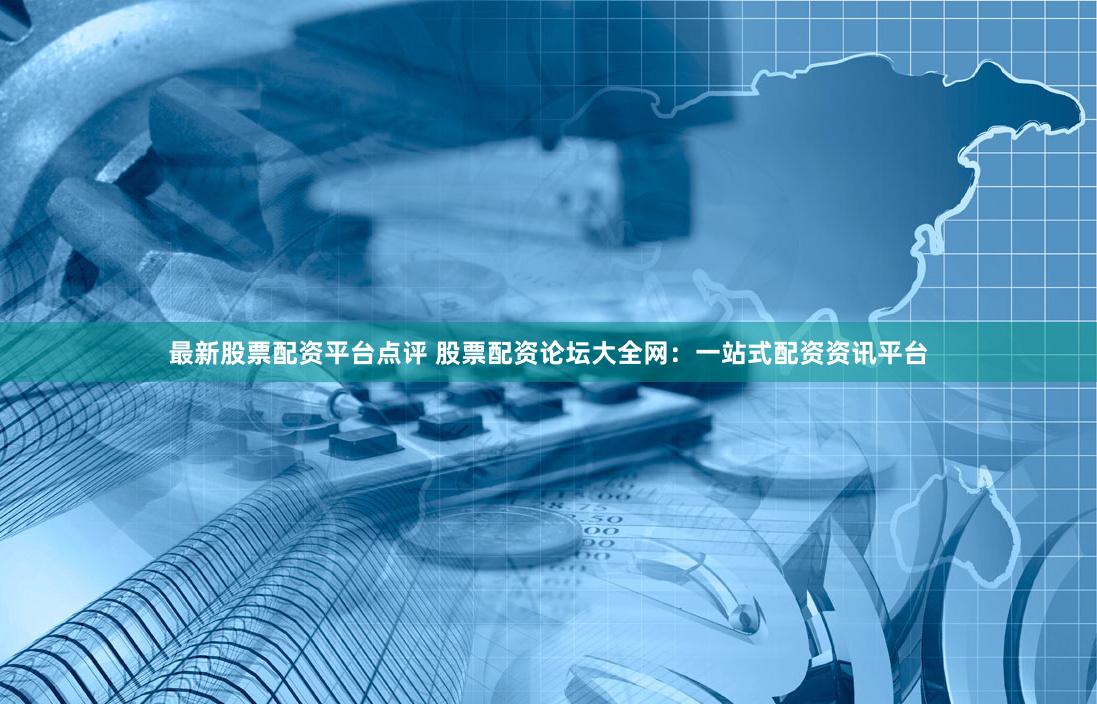 最新股票配资平台点评 股票配资论坛大全网：一站式配资资讯平台
