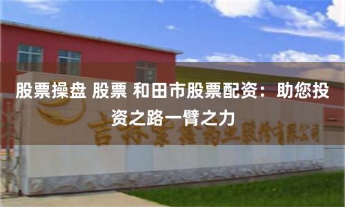 股票操盘 股票 和田市股票配资：助您投资之路一臂之力