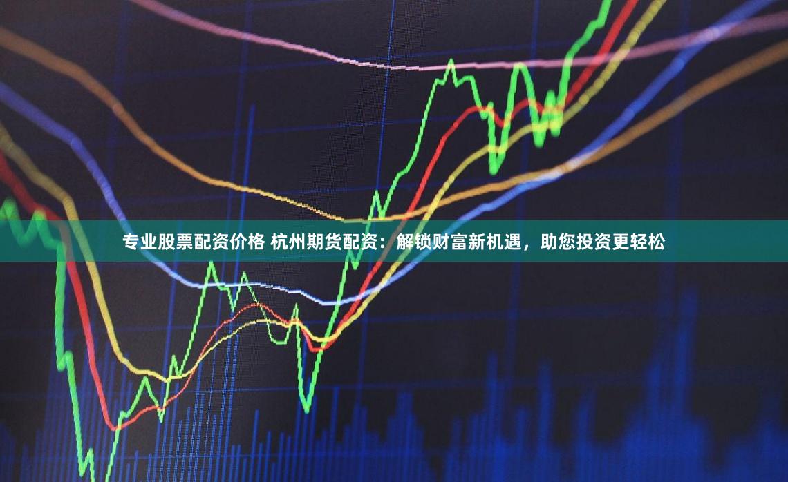 专业股票配资价格 杭州期货配资：解锁财富新机遇，助您投资更轻松