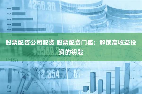 股票配资公司配资 股票配资门槛：解锁高收益投资的钥匙