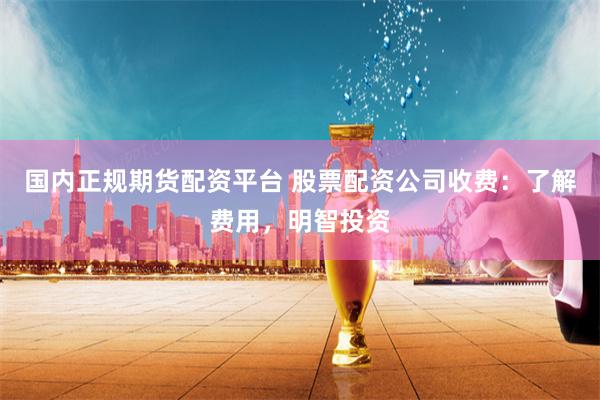 国内正规期货配资平台 股票配资公司收费：了解费用，明智投资