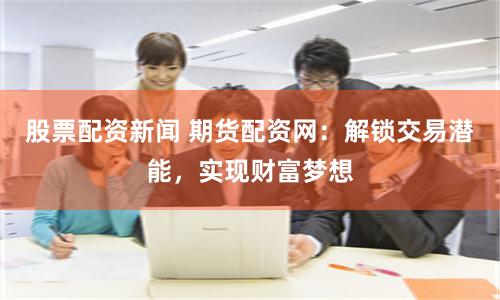 股票配资新闻 期货配资网：解锁交易潜能，实现财富梦想