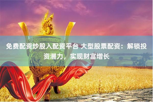 免费配资炒股入配资平台 大型股票配资:解锁投资潜力,实现财富增长