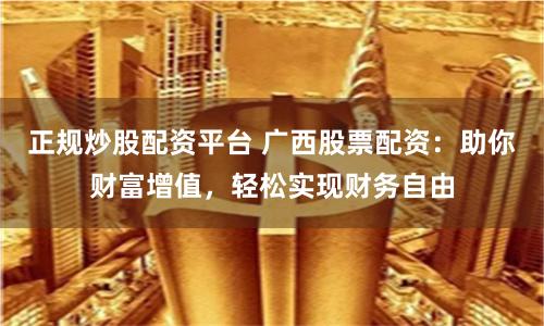 正规炒股配资平台 广西股票配资:助你财富增值,轻松实现财务自由