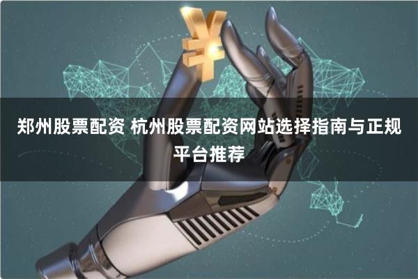 郑州股票配资 杭州股票配资网站选择指南与正规平台推荐