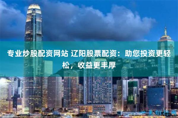 专业炒股配资网站 辽阳股票配资：助您投资更轻松，收益更丰厚