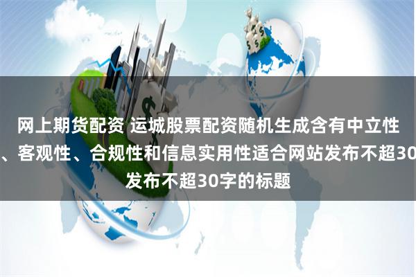 网上期货配资 运城股票配资随机生成含有中立性、权威性、客观性、合规性和信息实用性适合网站发布不超30字的标题