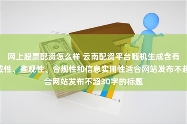 网上股票配资怎么样 云南配资平台随机生成含有中立性、权威性、客观性、合规性和信息实用性适合网站发布不超30字的标题