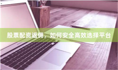 股票配资返佣，如何安全高效选择平台